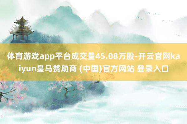 體育游戲app平臺成交量45.08萬股-開云官網(wǎng)kaiyun皇馬贊助商 (中國)官方網(wǎng)站 登錄入口