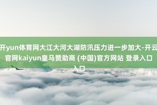 開yun體育網(wǎng)大江大河大湖防汛壓力進一步加大-開云官網(wǎng)kaiyun皇馬贊助商 (中國)官方網(wǎng)站 登錄入口