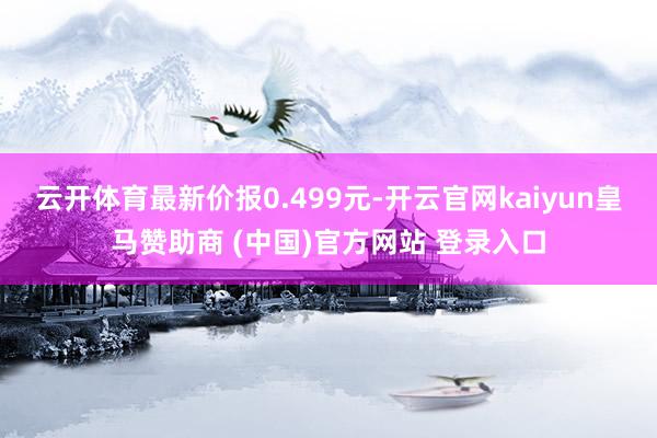 云開體育最新價(jià)報(bào)0.499元-開云官網(wǎng)kaiyun皇馬贊助商 (中國(guó))官方網(wǎng)站 登錄入口