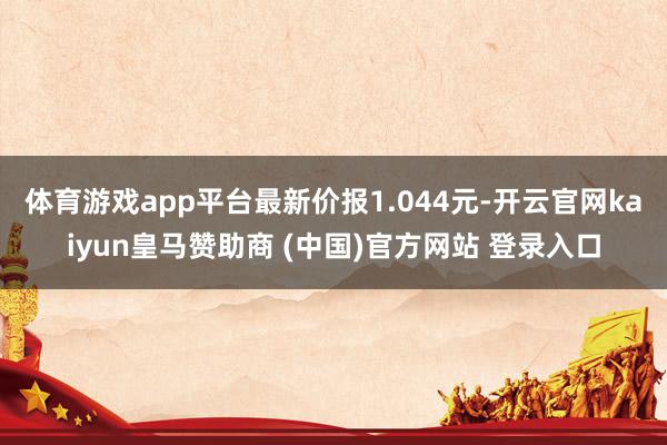 體育游戲app平臺(tái)最新價(jià)報(bào)1.044元-開(kāi)云官網(wǎng)kaiyun皇馬贊助商 (中國(guó))官方網(wǎng)站 登錄入口