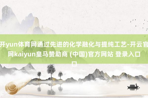開yun體育網(wǎng)通過(guò)先進(jìn)的化學(xué)融化與提純工藝-開云官網(wǎng)kaiyun皇馬贊助商 (中國(guó))官方網(wǎng)站 登錄入口